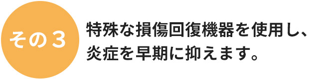 特殊な損傷回復機器を使用し、炎症を早期に抑えます。